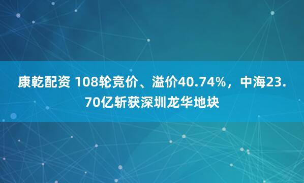 康乾配资 108轮竞价、溢价40.74%，中海23.70亿斩获深圳龙华地块