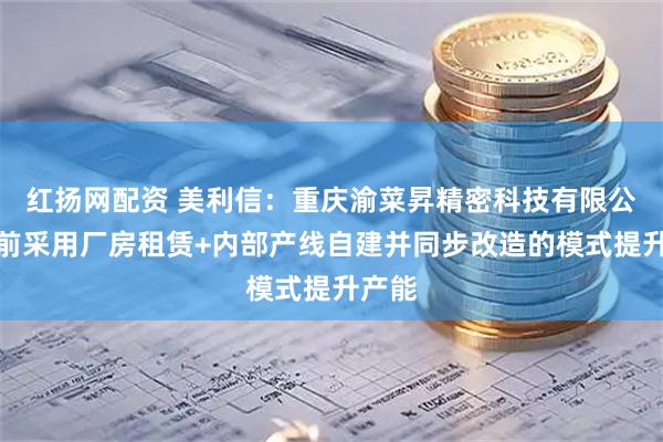 红扬网配资 美利信：重庆渝菜昇精密科技有限公司目前采用厂房租赁+内部产线自建并同步改造的模式提升产能