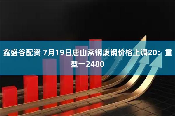 鑫盛谷配资 7月19日唐山燕钢废钢价格上调20：重型一2480
