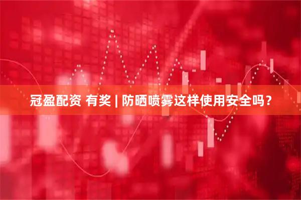 冠盈配资 有奖 | 防晒喷雾这样使用安全吗？