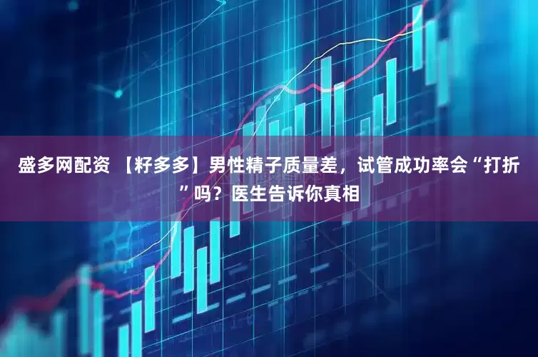 盛多网配资 【籽多多】男性精子质量差，试管成功率会“打折”吗？医生告诉你真相