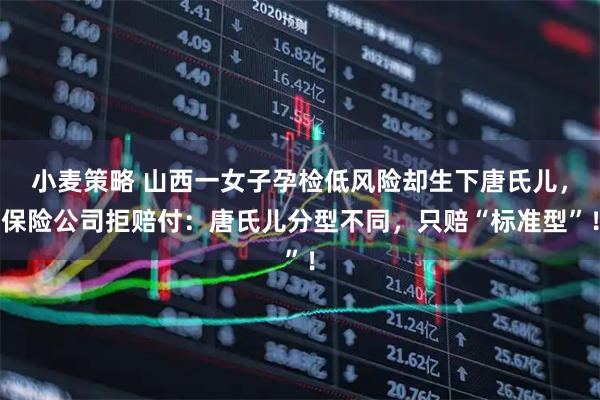 小麦策略 山西一女子孕检低风险却生下唐氏儿，保险公司拒赔付：唐氏儿分型不同，只赔“标准型”！