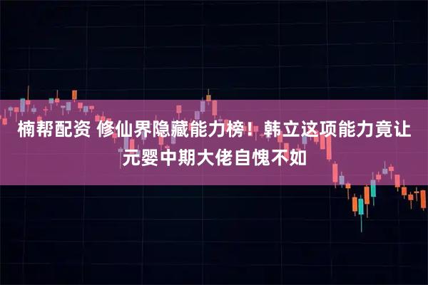 楠帮配资 修仙界隐藏能力榜！韩立这项能力竟让元婴中期大佬自愧不如