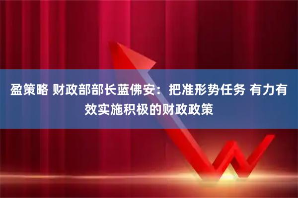 盈策略 财政部部长蓝佛安:把准形势任务 有力有效实施积极的财政政策