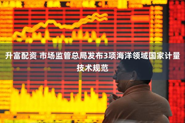升富配资 市场监管总局发布3项海洋领域国家计量技术规范