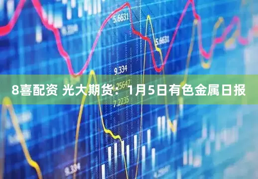 8喜配资 光大期货：1月5日有色金属日报