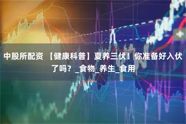 中股所配资 【健康科普】夏养三伏！你准备好入伏了吗？_食物_养生_食用