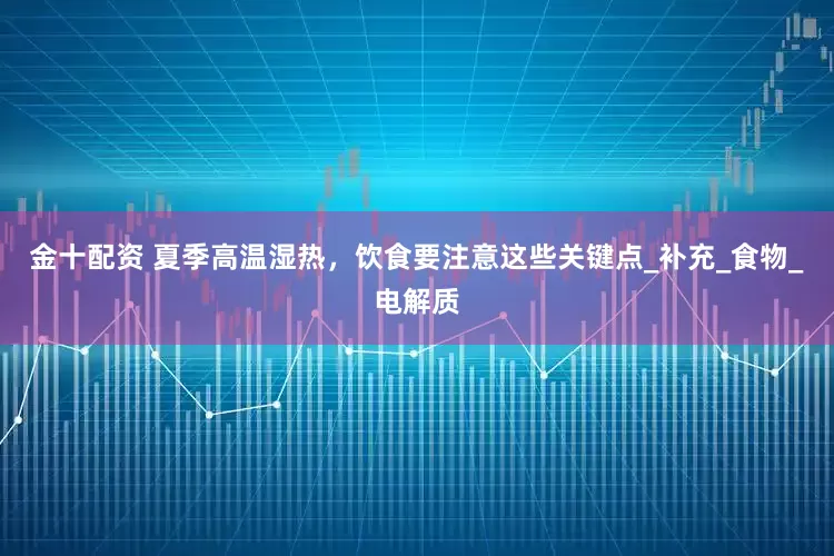金十配资 夏季高温湿热，饮食要注意这些关键点_补充_食物_电解质