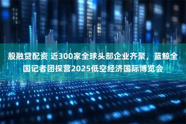 股融贷配资 近300家全球头部企业齐聚，蓝鲸全国记者团探营2025低空经济国际博览会