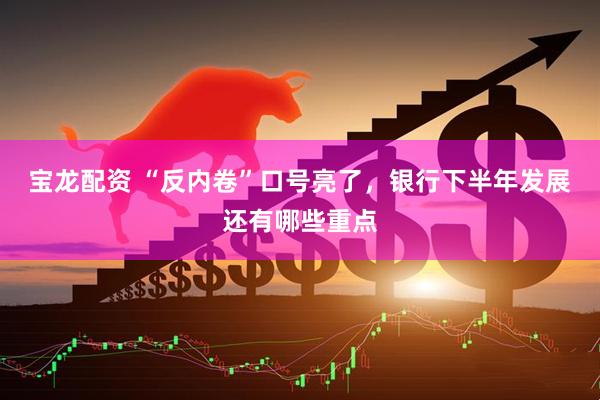 宝龙配资 “反内卷”口号亮了，银行下半年发展还有哪些重点