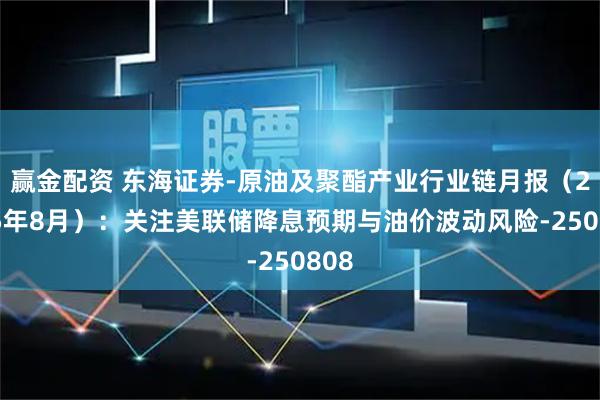 赢金配资 东海证券-原油及聚酯产业行业链月报（2025年8月）：关注美联储降息预期与油价波动风险-250808
