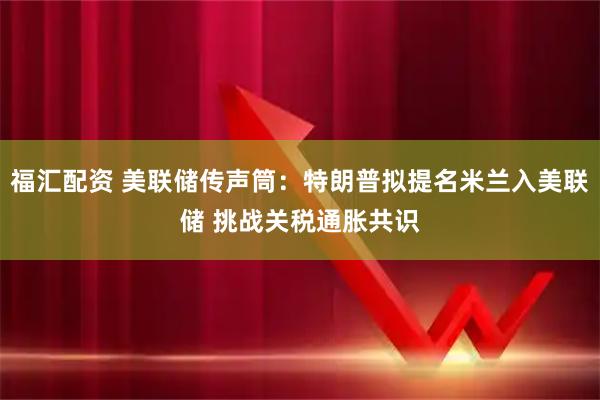 福汇配资 美联储传声筒：特朗普拟提名米兰入美联储 挑战关税通胀共识