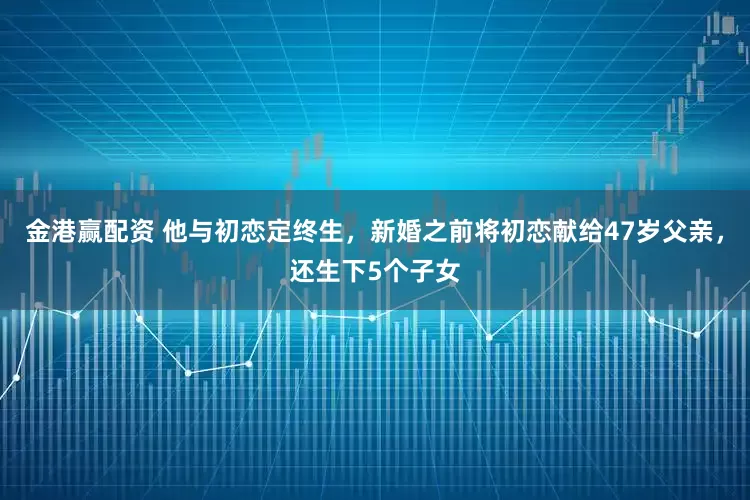 金港赢配资 他与初恋定终生,新婚之前将初恋献给47岁父亲,还生下5个子女