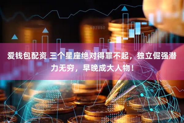 爱钱包配资 三个星座绝对得罪不起，独立倔强潜力无穷，早晚成大人物！