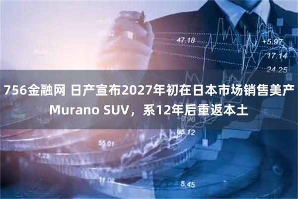 756金融网 日产宣布2027年初在日本市场销售美产Murano SUV，系12年后重返本土