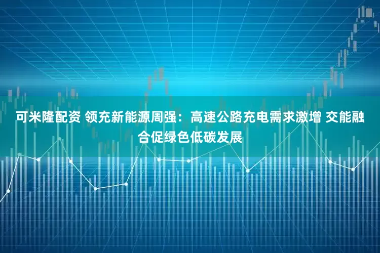 可米隆配资 领充新能源周强：高速公路充电需求激增 交能融合促绿色低碳发展