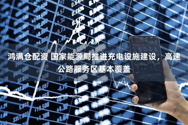 鸿满仓配资 国家能源局推进充电设施建设，高速公路服务区基本覆盖